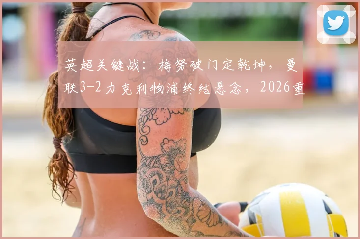 英超关键战：梅努破门定乾坤，曼联3-2力克利物浦终结悬念，2026重返欧冠前景详解