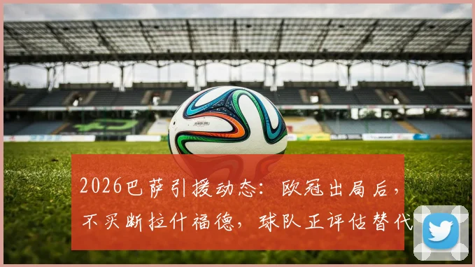 2026巴萨引援动态：欧冠出局后，不买断拉什福德，球队正评估替代前锋人选