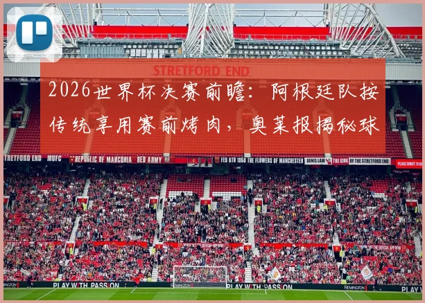 2026世界杯决赛前瞻：阿根廷队按传统享用赛前烤肉，奥莱报揭秘球队备战最后晚餐