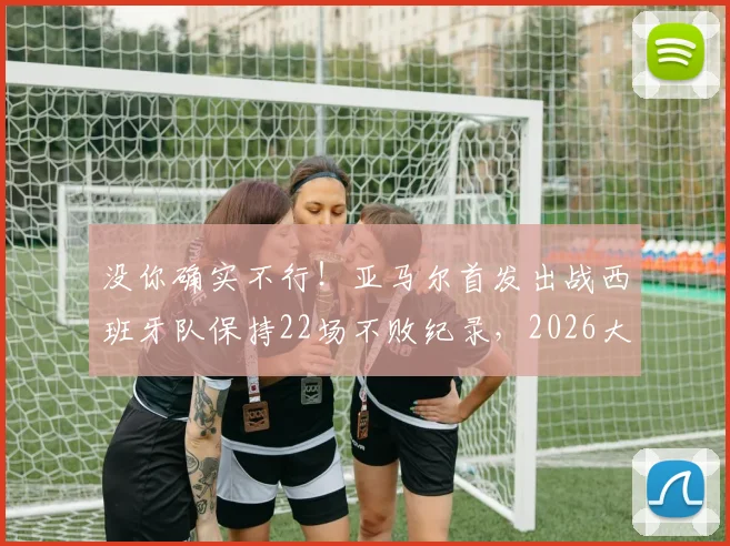 没你确实不行!亚马尔首发出战西班牙队保持22场不败纪录,2026大赛前分析关键作用