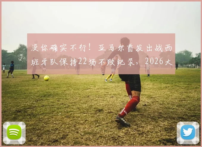 没你确实不行!亚马尔首发出战西班牙队保持22场不败纪录,2026大赛前分析关键作用
