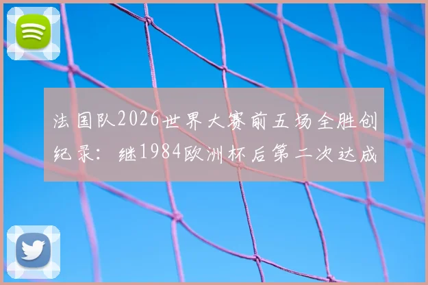法国队2026世界大赛前五场全胜创纪录:继1984欧洲杯后第二次达成,五连胜含金量深度解析