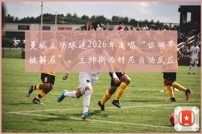曼城主场球迷2026年高唱“你明早被解雇”,主帅斯洛特尼当场反应与赛后分析,附球迷文化深度解读