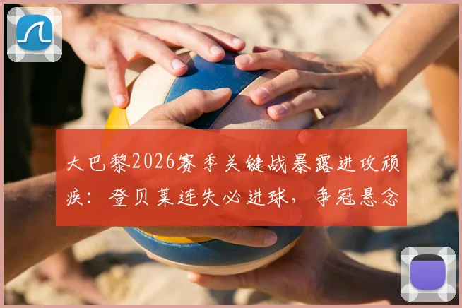 大巴黎2026赛季关键战暴露进攻顽疾：登贝莱连失必进球，争冠悬念陡增