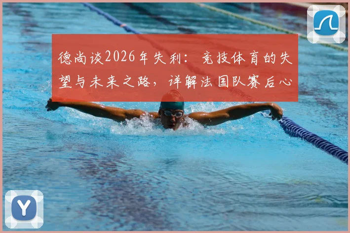 德尚谈2026年失利:竞技体育的失望与未来之路,详解法国队赛后心态调整与展望