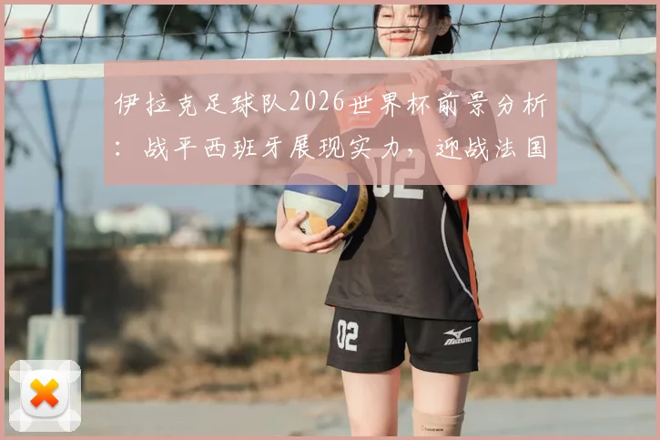 伊拉克足球队2026世界杯前景分析:战平西班牙展现实力,迎战法国队备战全面解析,附战术复盘与比赛集锦