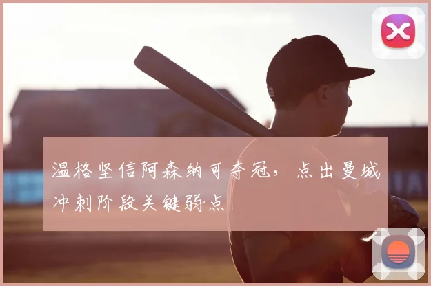 温格坚信阿森纳可夺冠，点出曼城冲刺阶段关键弱点