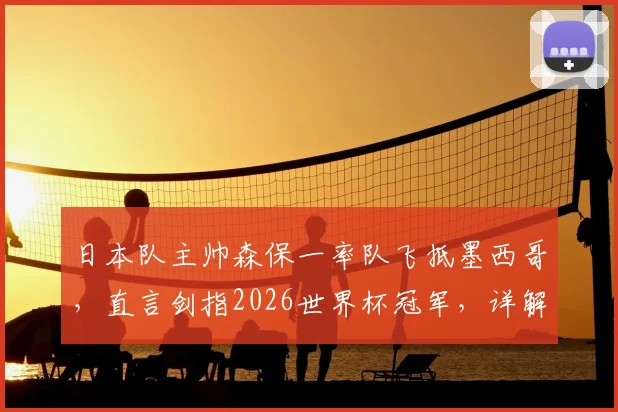 日本队主帅森保一率队飞抵墨西哥,直言剑指2026世界杯冠军,详解选此地备战的三大原因