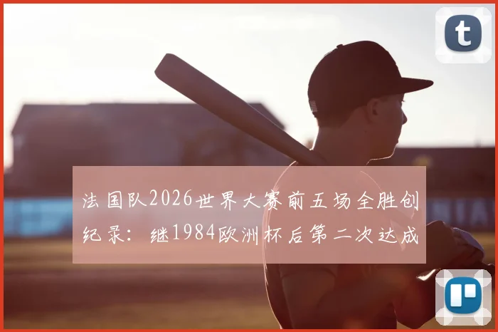 法国队2026世界大赛前五场全胜创纪录:继1984欧洲杯后第二次达成,五连胜含金量深度解析