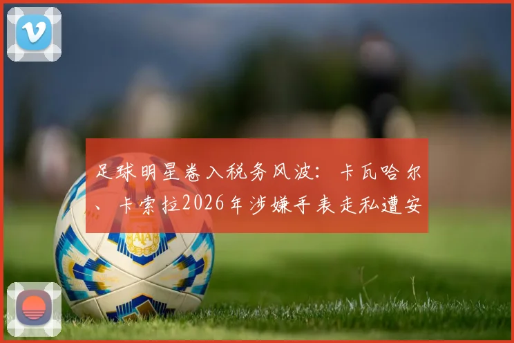 足球明星卷入税务风波：卡瓦哈尔、卡索拉2026年涉嫌手表走私遭安道尔调查，球员海外资产风险解读