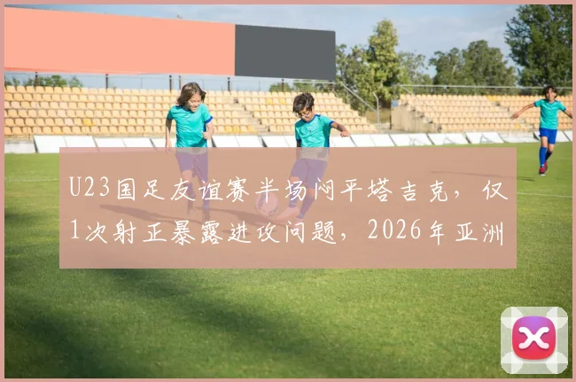 U23国足友谊赛半场闷平塔吉克，仅1次射正暴露进攻问题，2026年亚洲杯前景引忧