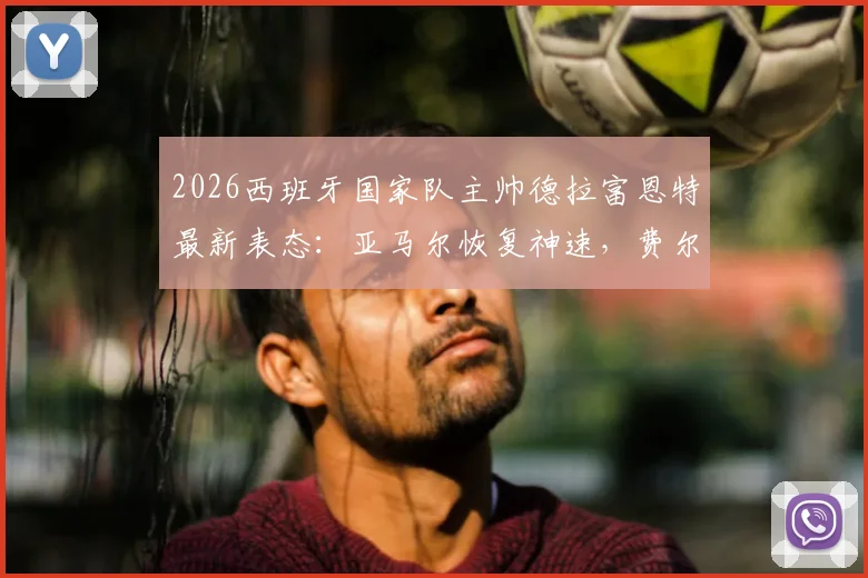 2026西班牙国家队主帅德拉富恩特最新表态：亚马尔恢复神速，费尔明落选最揪心，解析欧洲杯选人难点